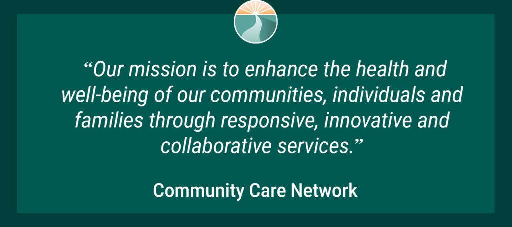 Our mission is to enhnace the health and well-being of our communities, individuals and families through responsive, innovative and collaborative services. is the Community Care Network mission statement